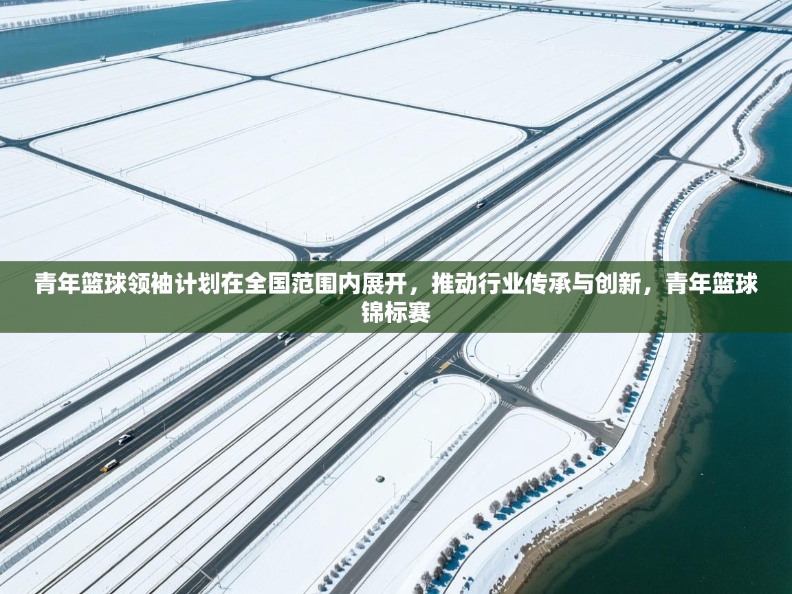 青年篮球领袖计划在全国范围内展开，推动行业传承与创新，青年篮球锦标赛