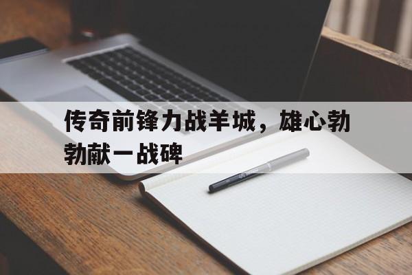 爱游戏在线-传奇前锋力战羊城，雄心勃勃献一战碑的简单介绍